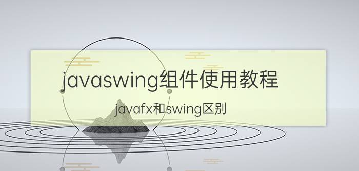 javaswing组件使用教程 javafx和swing区别？